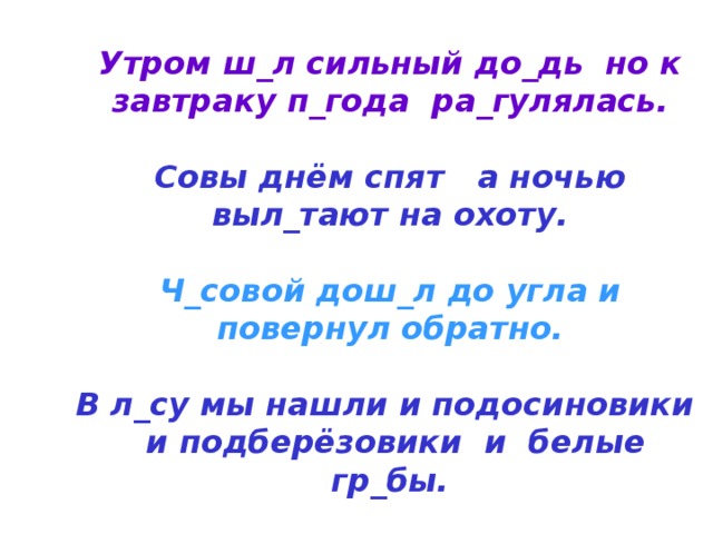 Утром ш_л сильный до_дь но к завтраку п_года ра_гулялась.   Совы днём спят а ночью выл_тают на охоту.   Ч_совой дош_л до угла и повернул обратно.   В л_су мы нашли и подосиновики и подберёзовики и белые гр_бы. 