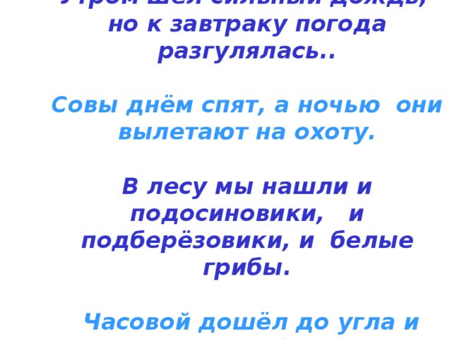 Утром шёл сильный дождь, но к завтраку погода разгулялась..   Совы днём спят, а ночью они вылетают на охоту.   В лесу мы нашли и подосиновики, и подберёзовики, и белые грибы.   Часовой дошёл до угла и повернул обратно. 