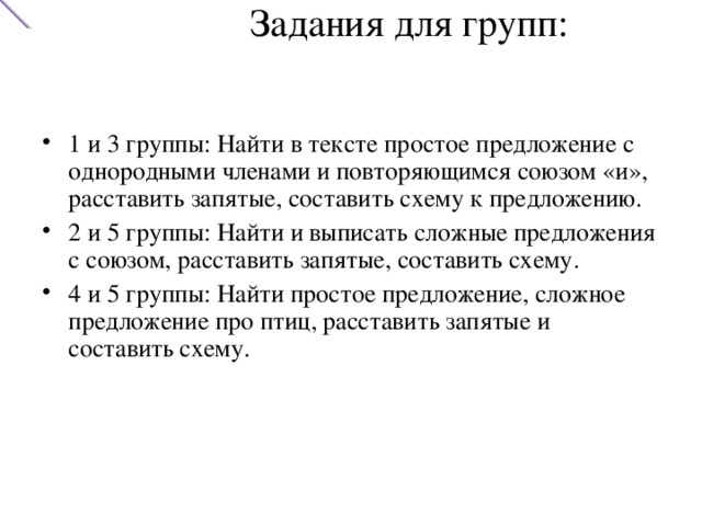 Задания для групп:   1 и 3 группы: Найти в тексте простое предложение с однородными членами и повторяющимся союзом «и», расставить запятые, составить схему к предложению. 2 и 5 группы: Найти и выписать сложные предложения с союзом, расставить запятые, составить схему. 4 и 5 группы: Найти простое предложение, сложное предложение про птиц, расставить запятые и составить схему. 