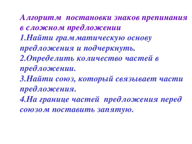 Алгоритм постановки знаков препинания в сложном предложении  1.Найти грамматическую основу предложения и подчеркнуть.  2.Определить количество частей в предложении.  3.Найти союз, который связывает части предложения.  4.На границе частей предложения перед союзом поставить запятую.    