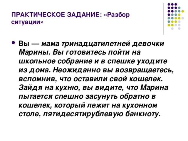 ПРАКТИЧЕСКОЕ ЗАДАНИЕ: «Разбор ситуации» Вы — мама тринадцатилетней девочки Марины. Вы готовитесь пойти на школьное собрание и в спешке уходите из дома. Неожиданно вы возвращаетесь, вспомнив, что оставили свой кошелек. Зайдя на кухню, вы видите, что Марина пытается спешно засунуть обратно в кошелек, который лежит на кухонном столе, пятидесятирублевую банкноту.  