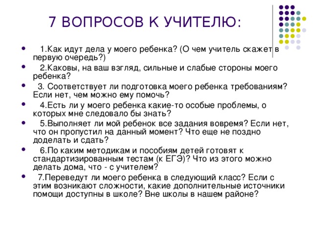  7 ВОПРОСОВ К УЧИТЕЛЮ:      1.Как идут дела у моего ребенка? (О чем учитель скажет в первую очередь?)    2.Каковы, на ваш взгляд, сильные и слабые стороны моего ребенка?   3. Соответствует ли подготовка моего ребенка требованиям? Если нет, чем можно ему помочь?    4.Есть ли у моего ребенка какие-то особые проблемы, о которых мне следовало бы знать?    5.Выполняет ли мой ребенок все задания вовремя? Если нет, что он пропустил на данный момент? Что еще не поздно доделать и сдать?    6.По каким методикам и пособиям детей готовят к стандартизированным тестам (к ЕГЭ)? Что из этого можно делать дома, что - с учителем?   7.Переведут ли моего ребенка в следующий класс? Если с этим возникают сложности, какие дополнительные источники помощи доступны в школе? Вне школы в нашем районе? 