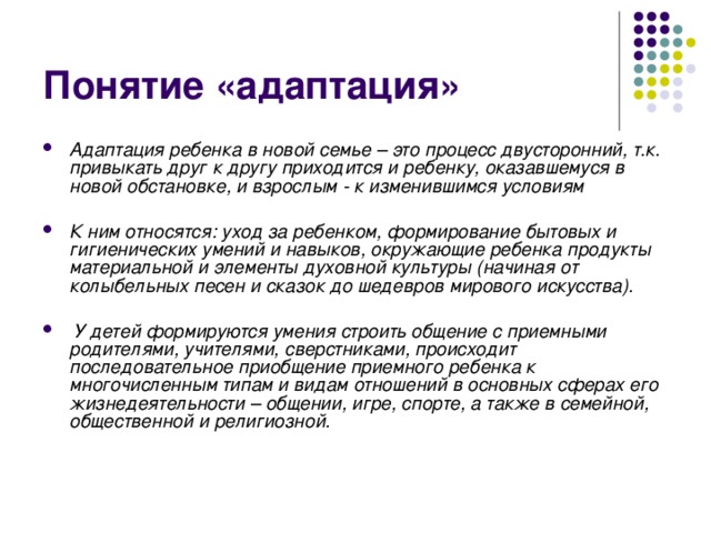 Понятие «адаптация» Адаптация ребенка в новой семье – это процесс двусторонний, т.к. привыкать друг к другу приходится и ребенку, оказавшемуся в новой обстановке, и взрослым - к изменившимся условиям  К ним относятся: уход за ребенком, формирование бытовых и гигиенических умений и навыков, окружающие ребенка продукты материальной и элементы духовной культуры (начиная от колыбельных песен и сказок до шедевров мирового искусства).    У детей формируются умения строить общение с приемными родителями, учителями, сверстниками, происходит последовательное приобщение приемного ребенка к многочисленным типам и видам отношений в основных сферах его жизнедеятельности – общении, игре, спорте, а также в семейной, общественной и религиозной. 