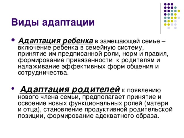 Виды адаптации Адаптация ребенка в замещающей семье –включение ребенка в семейную систему, принятие им предписанной роли, норм и правил, формирование привязанности  к родителям и налаживание эффективных форм общения и сотрудничества.    Адаптация родителей к появлению нового члена семьи, предполагает принятие и освоение новых функциональных ролей (матери и отца), становление продуктивной родительской позиции, формирование адекватного образа. 