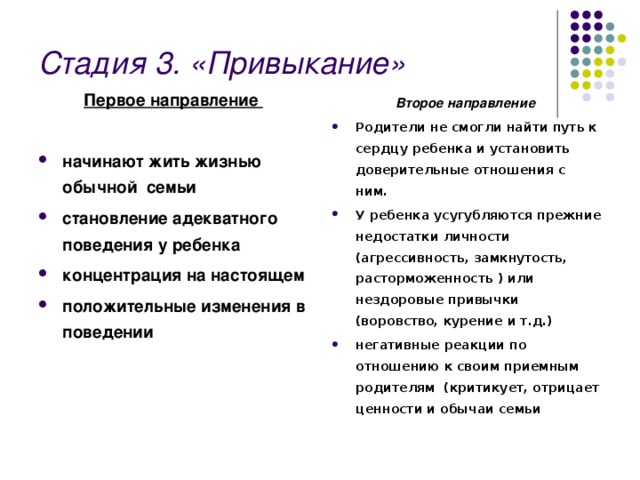 Стадия 3. «Привыкание»  Первое направление  начинают жить жизнью обычной семьи становление адекватного поведения у ребенка концентрация на настоящем положительные изменения в поведении Второе направление  Родители не смогли найти путь к сердцу ребенка и установить доверительные отношения с ним. У ребенка усугубляются прежние недостатки личности (агрессивность, замкнутость, расторможенность ) или нездоровые привычки (воровство, курение и т.д.) негативные реакции по отношению к своим приемным родителям (критикует, отрицает ценности и обычаи семьи 