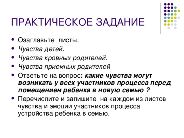 ПРАКТИЧЕСКОЕ ЗАДАНИЕ  Озаглавьте листы: Чувства детей. Чувства кровных родителей. Чувства приемных родителей Ответьте на вопрос : какие чувства могут возникать у всех участников процесса перед помещением ребенка в новую семью ? Перечислите и запишите на каждом из листов чувства и эмоции участников процесса устройства ребенка в семью. 