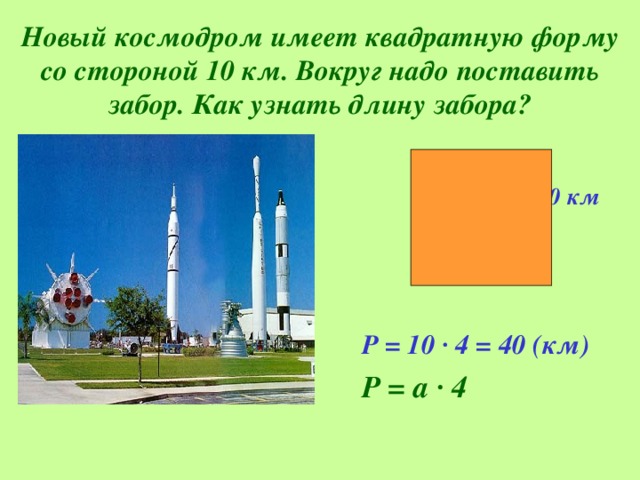 Новый космодром имеет квадратную форму со стороной 10 км. Вокруг надо поставить забор. Как узнать длину забора?  10 км     Р = 10 · 4 = 40 (км)  Р = а · 4