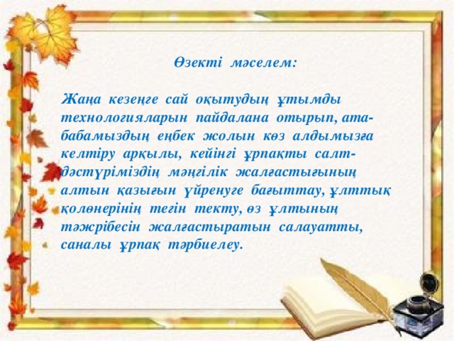 Өзекті мәселем:  Жаңа кезеңге сай оқытудың ұтымды технологияларын пайдалана отырып, ата- бабамыздың еңбек жолын көз алдымызға келтіру арқылы, кейінгі ұрпақты салт-дәстүріміздің мәңгілік жалғастығының алтын қазығын үйренуге бағыттау, ұлттық қолөнерінің тегін текту, өз ұлтының тәжрібесін жалғастыратын салауатты, саналы ұрпақ тәрбиелеу. 