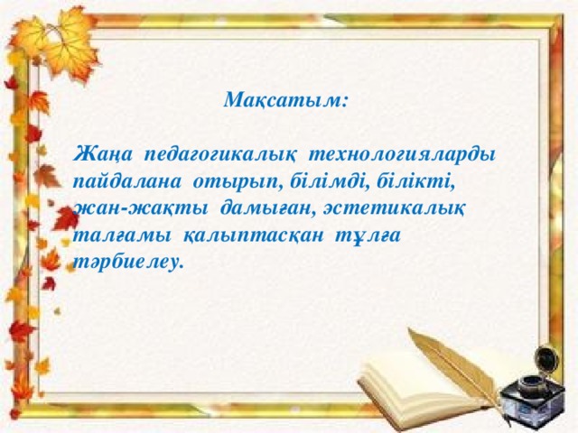 Мақсатым:  Жаңа педагогикалық технологияларды пайдалана отырып, білімді, білікті, жан-жақты дамыған, эстетикалық талғамы қалыптасқан тұлға тәрбиелеу. 