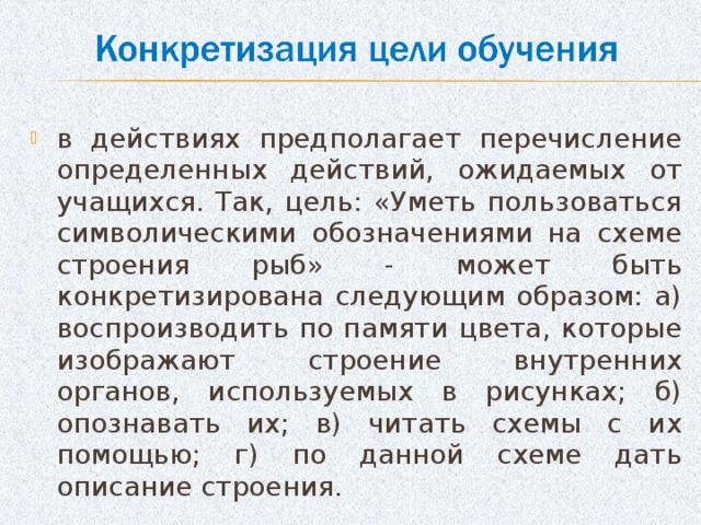 в действиях предполагает перечисление определенных действий, ожидаемых от учащихся. Так, цель: «Уметь пользоваться символическими обозначениями на схеме строения рыб» - может быть конкретизирована следующим образом: а) воспроизводить по памяти цвета, которые изображают строение внутренних органов, используемых в рисунках; б) опознавать их; в) читать схемы с их помощью; г) по данной схеме дать описание строения.