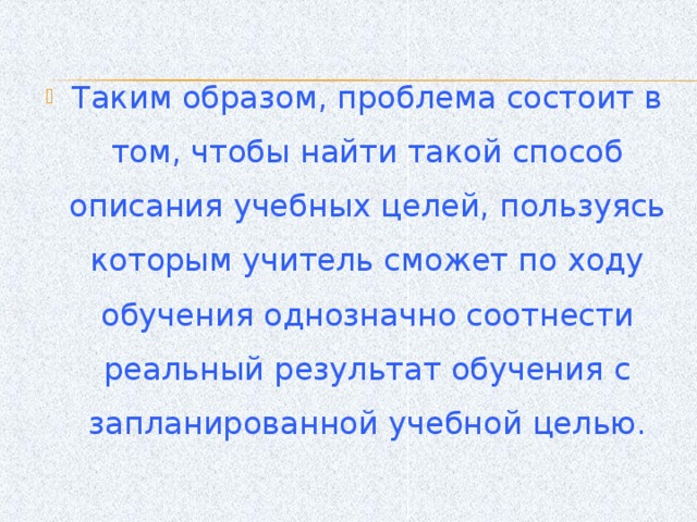 Таким образом, проблема состоит в том, чтобы найти такой способ описания учебных целей, пользуясь которым учитель сможет по ходу обучения однозначно соотнести реальный результат обучения с запланированной учебной целью.