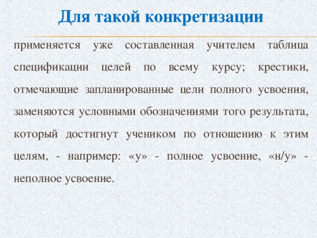 Для такой конкретизации применяется уже составленная учителем таблица спецификации целей по всему курсу; крестики, отмечающие запланированные цели полного усвоения, заменяются условными обозначениями того результата, который достигнут учеником по отношению к этим целям, - например: «у» - полное усвоение, «н/у» - неполное усвоение.