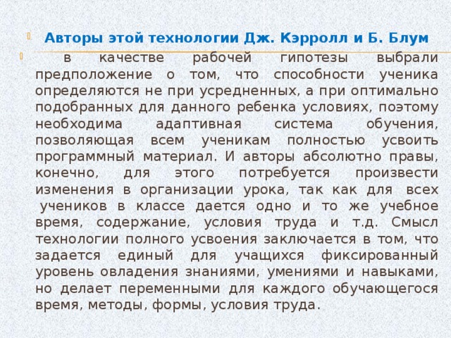 Авторы этой технологии Дж. Кэрролл и Б. Блум  в качестве рабочей гипотезы выбрали предположение о том, что способности ученика определяются не при усредненных, а при оптимально подобранных для данного ребенка условиях, поэтому необходима адаптивная система обучения, позволяющая всем ученикам полностью усвоить программный материал. И авторы абсолютно правы, конечно, для этого потребуется произвести изменения в организации урока, так как для  всех  учеников в классе дается одно и то же учебное время, содержание, условия труда и т.д. Смысл технологии полного усвоения заключается в том, что задается единый для учащихся фиксированный уровень овладения знаниями, умениями и навыками, но делает переменными для каждого обучающегося время, методы, формы, условия труда.