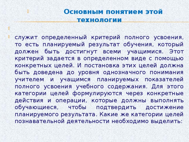 Основным понятием этой технологии служит определенный критерий полного усвоения, то есть планируемый результат обучения, который должен быть достигнут всеми учащимися. Этот критерий задается в определенном виде с помощью конкретных целей. И постановка этих целей должна быть доведена до уровня однозначного понимания учителем и учащимся планируемых показателей полного усвоения учебного содержания. Для этого категории целей формулируются через конкретные действия и операции, которые должны выполнять обучающиеся, чтобы подтвердить достижение планируемого результата. Какие же категории целей познавательной деятельности необходимо выделить: