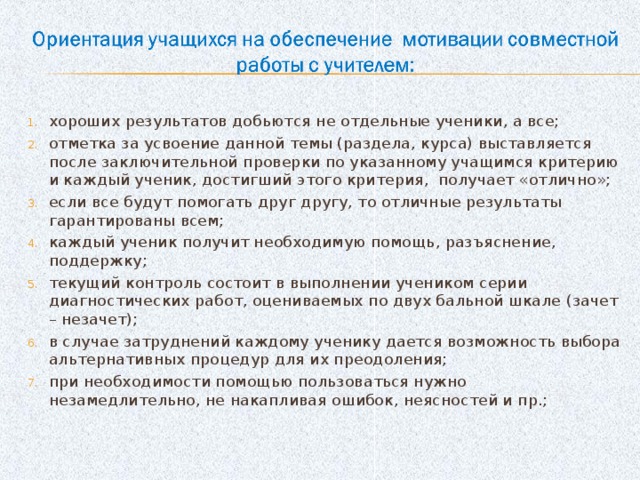 хороших результатов добьются не отдельные ученики, а все; отметка за усвоение данной темы (раздела, курса) выставляется после заключительной проверки по указанному учащимся критерию и каждый ученик, достигший этого критерия,  получает «отлично»; если все будут помогать друг другу, то отличные результаты гарантированы всем; каждый ученик получит необходимую помощь, разъяснение, поддержку; текущий контроль состоит в выполнении учеником серии диагностических работ, оцениваемых по двух бальной шкале (зачет – незачет); в случае затруднений каждому ученику дается возможность выбора альтернативных процедур для их преодоления; при необходимости помощью пользоваться нужно незамедлительно, не накапливая ошибок, неясностей и пр.;