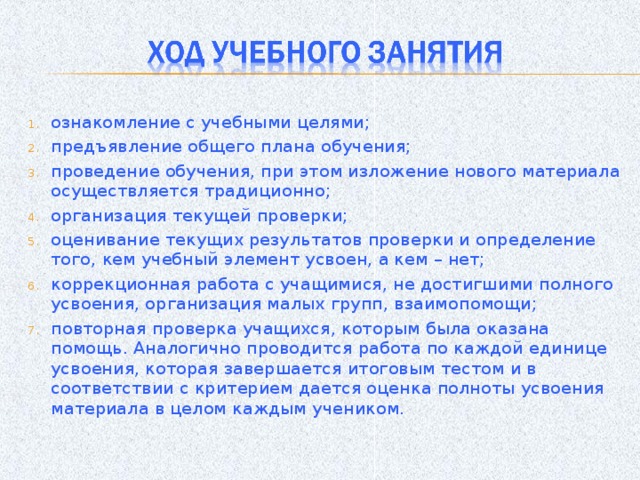 ознакомление с учебными целями; предъявление общего плана обучения; проведение обучения, при этом изложение нового материала осуществляется традиционно; организация текущей проверки; оценивание текущих результатов проверки и определение того, кем учебный элемент усвоен, а кем – нет; коррекционная работа с учащимися, не достигшими полного усвоения, организация малых групп, взаимопомощи; повторная проверка учащихся, которым была оказана помощь. Аналогично проводится работа по каждой единице усвоения, которая завершается итоговым тестом и в соответствии с критерием дается оценка полноты усвоения материала в целом каждым учеником.