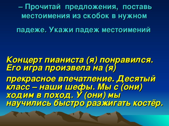 – Прочитай предложения, поставь местоимения из скобок в нужном  падеже. Укажи падеж местоимений  Концерт пианиста (я) понравился. Его игра произвела на (я) прекрасное впечатление . Десятый класс – наши шефы. Мы с (они) ходим в поход. У (они) мы научились быстро разжигать костёр. 