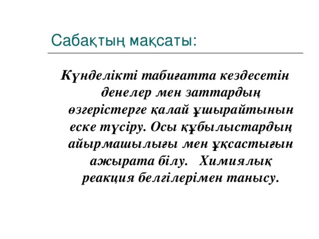 Сабақтың мақсаты: Күнделікті табиғатта кездесетін денелер мен заттардың өзгерістерге қалай ұшырайтынын еске түсіру. Осы құбылыстардың айырмашылығы мен ұқсастығын ажырата білу. Химиялық реакция белгілерімен танысу.