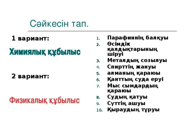 Сәйкесін тап. 1 вариант:     2 вариант: Парафиннің балқуы Өсімдік қалдықтарының шіруі Металдың созылуы Спирттің жануы алманың қараюы Қанттың суда еруі Мыс сымдардың қараюы Судың қатуы Сүттің ашуы Қыраудың тұруы