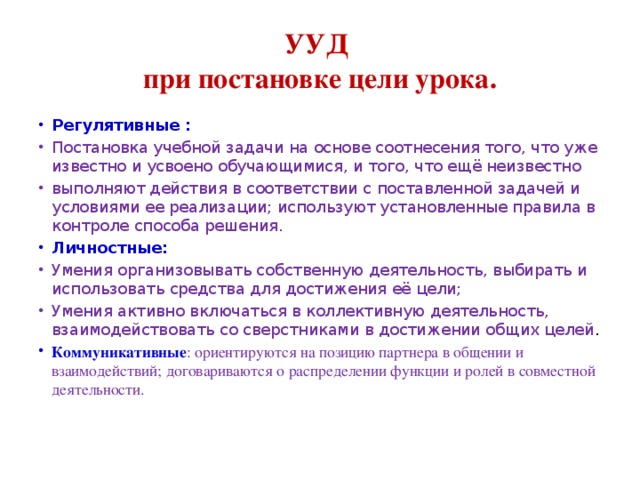 УУД  при постановке цели урока. Регулятивные  : Постановка учебной задачи на основе соотнесения того, что уже известно и усвоено обучающимися, и того, что ещё неизвестно выполняют действия в соответствии с поставленной задачей и условиями ее реализации; используют установленные правила в контроле способа решения. Личностные: Умения организовывать собственную деятельность, выбирать и использовать средства для достижения её цели; Умения активно включаться в коллективную деятельность, взаимодействовать со сверстниками в достижении общих целей . Коммуникативные : ориентируются на позицию партнера в общении и взаимодействий; договариваются о распределении функции и ролей в совместной деятельности.   