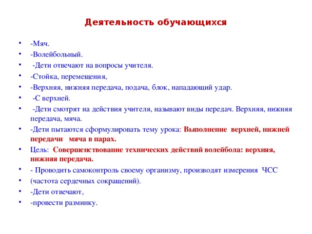 Деятельность обучающихся -Мяч. -Волейбольный.   -Дети отвечают на вопросы учителя. -Стойка, перемещения, -Верхняя, нижняя передача, подача, блок, нападающий удар.   -С верхней.   -Дети смотрят на действия учителя, называют виды передач. Верхняя, нижняя передача, мяча. -Дети пытаются сформулировать тему урока : Выполнение верхней, нижней передачи мяча в парах. Цель:   Совершенствование технических действий волейбола: верхняя, нижняя передача. - Проводить самоконтроль своему организму, производят измерения ЧСС (частота сердечных сокращений). -Дети отвечают, -провести разминку. 