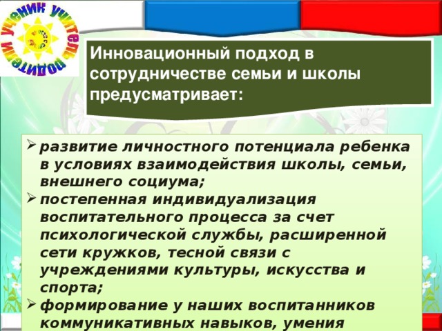 Инновационный подход в сотрудничестве семьи и школы предусматривает: развитие личностного потенциала ребенка в условиях взаимодействия школы, семьи, внешнего социума; постепенная индивидуализация воспитательного процесса за счет психологической службы, расширенной сети кружков, тесной связи с учреждениями культуры, искусства и спорта; формирование у наших воспитанников коммуникативных навыков, умения понимать себя и других. 