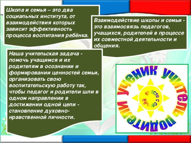 Школа и семья – это два социальных института, от взаимодействия которых зависит эффективность процесса воспитания ребёнка. Взаимодействие школы и семьи - это взаимосвязь педагогов, учащихся, родителей в процессе их совместной деятельности и общения. Наша учительская задача - помочь учащимся и их родителям в осознании и формировании ценностей семьи, организовать свою воспитательскую работу так, чтобы педагог и родители шли в одном направлении в достижении одной цели - становление духовно-нравственной личности. 