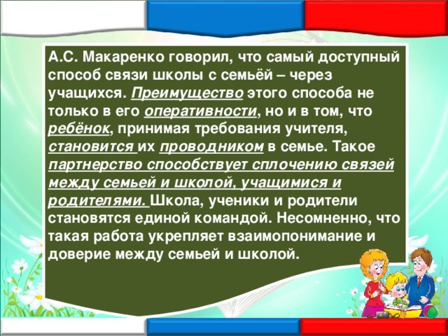 А.С. Макаренко говорил, что самый доступный способ связи школы с семьёй – через учащихся. Преимущество этого способа не только в его оперативности , но и в том, что ребёнок , принимая требования учителя, становится их проводником в семье. Такое партнерство  способствует сплочению связей между семьей и школой, учащимися и родителями. Школа, ученики и родители становятся единой командой. Несомненно, что такая работа укрепляет взаимопонимание и доверие между семьей и школой. 