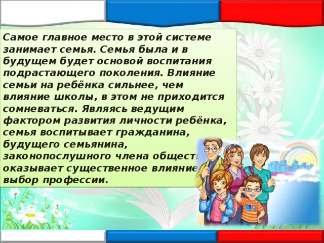 Самое главное место в этой системе занимает семья. Семья была и в будущем будет основой воспитания подрастающего поколения. Влияние семьи на ребёнка сильнее, чем влияние школы, в этом не приходится сомневаться. Являясь ведущим фактором развития личности ребёнка, семья воспитывает гражданина, будущего семьянина, законопослушного члена общества, оказывает существенное влияние на выбор профессии. 