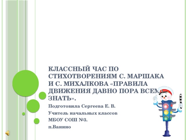 Классный час по стихотворениям С. Маршака и С. Михалкова «Правила движения давно пора всем знать». Подготовила Сергеева Е. В. Учитель начальных классов МБОУ СОШ №3. п.Ванино 