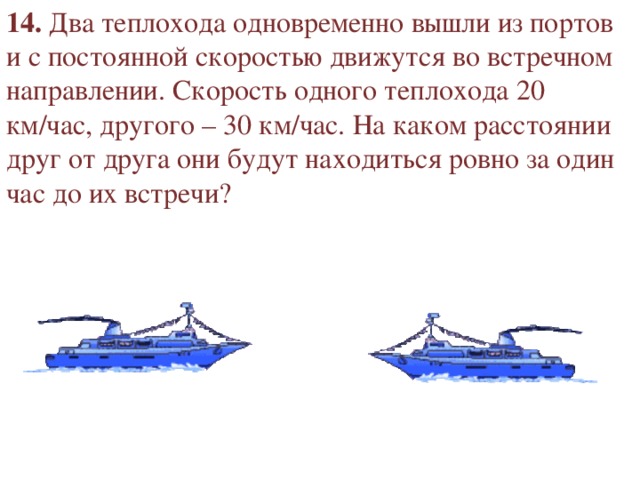 14. Два теплохода одновременно вышли из портов и с постоянной скоростью движутся во встречном направлении. Скорость одного теплохода 20 км/час, другого – 30 км/час. На каком расстоянии друг от друга они будут находиться ровно за один час до их встречи? 