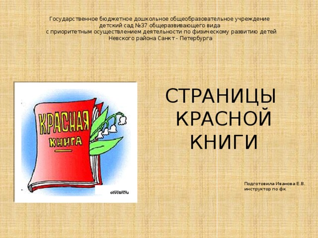 Государственное бюджетное дошкольное общеобразовательное учреждение  детский сад №37 общеразвивающего вида  с приоритетным осуществлением деятельности по физическому развитию детей  Невского района Санкт - Петербурга   СТРАНИЦЫ КРАСНОЙ КНИГИ Подготовила Иванова Е.В. инструктор по фк 