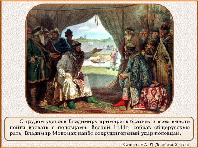 С трудом удалось Владимиру примирить братьев и всем вместе пойти воевать с половцами. Весной 1111г, собрав общерусскую рать, Владимир Мономах нанёс сокрушительный удар половцам. Кившенко А. Д. Долобский съезд князей 