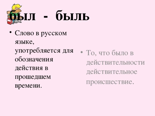 был - быль Слово в русском языке, употребляется для обозначения действия в прошедшем времени. То, что было в действительности действительное происшествие . 