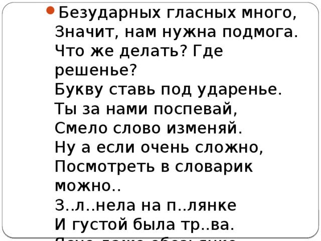 Безударных гласных много,  Значит, нам нужна подмога.  Что же делать? Где решенье?  Букву ставь под ударенье.  Ты за нами поспевай,  Смело слово изменяй.  Ну а если очень сложно,  Посмотреть в словарик можно..  З..л..нела на п..лянке  И густой была тр..ва.  Ясно даже обезьянке,   Как проверить все слова. 