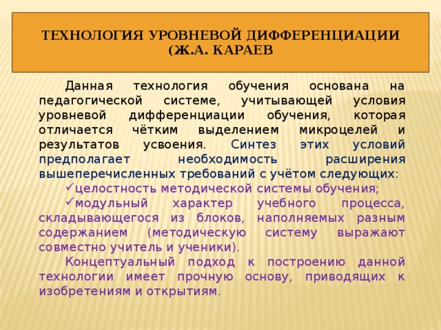 ТЕХНОЛОГИЯ УРОВНЕВОЙ ДИФФЕРЕНЦИАЦИИ (Ж.А. КАРАЕВ Данная технология обучения основана на педагогической системе, учитывающей условия уровневой дифференциации обучения, которая отличается чётким выделением микроцелей и результатов усвоения. Синтез этих условий предполагает необходимость расширения вышеперечисленных требований с учётом следующих: целостность методической системы обучения; модульный характер учебного процесса, складывающегося из блоков, наполняемых разным содержанием (методическую систему выражают совместно учитель и ученики). Концептуальный подход к построению данной технологии имеет прочную основу, приводящих к изобретениям и открытиям. 