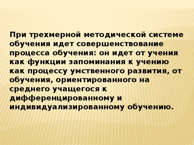 При трехмерной методической системе обучения идет совершенствование процесса обучения: он идет от учения как функции запоминания к учению как процессу умственного развития, от обучения, ориентированного на среднего учащегося к дифференцированному и индивидуализированному обучению.  