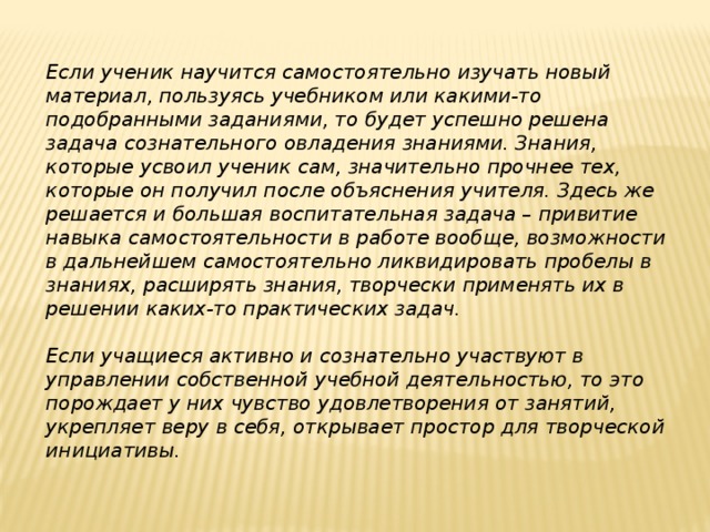 Если ученик научится самостоятельно изучать новый материал, пользуясь учебником или какими-то подобранными заданиями, то будет успешно решена задача сознательного овладения знаниями. Знания, которые усвоил ученик сам, значительно прочнее тех, которые он получил после объяснения учителя. Здесь же решается и большая воспитательная задача – привитие навыка самостоятельности в работе вообще, возможности в дальнейшем самостоятельно ликвидировать пробелы в знаниях, расширять знания, творчески применять их в решении каких-то практических задач.   Если учащиеся активно и сознательно участвуют в управлении собственной учебной деятельностью, то это порождает у них чувство удовлетворения от занятий, укрепляет веру в себя, открывает простор для творческой инициативы.   