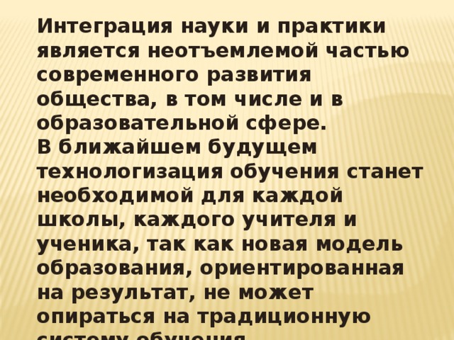 Интеграция науки и практики является неотъемлемой частью современного развития общества, в том числе и в образовательной сфере. В ближайшем будущем технологизация обучения станет необходимой для каждой школы, каждого учителя и ученика, так как новая модель образования, ориентированная на результат, не может опираться на традиционную систему обучения 