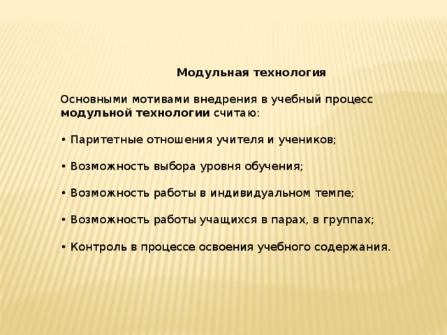  Модульная технология   Основными мотивами внедрения в учебный процесс модульной технологии считаю:   • Паритетные отношения учителя и учеников;   • Возможность выбора уровня обучения;   • Возможность работы в индивидуальном темпе;   • Возможность работы учащихся в парах, в группах;   • Контроль в процессе освоения учебного содержа­ния.    