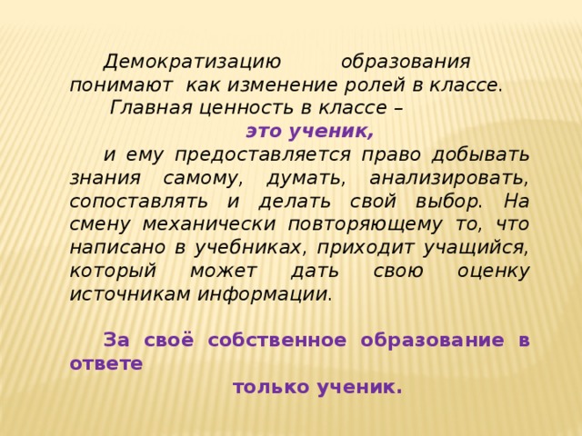 Демократизацию образования понимают как изменение ролей в классе.  Главная ценность в классе –  это ученик, и ему предоставляется право добывать знания самому, думать, анализировать, сопоставлять и делать свой выбор. На смену механически повторяющему то, что написано в учебниках, приходит учащийся, который может дать свою оценку источникам информации.  За своё собственное образование в ответе  только ученик. 