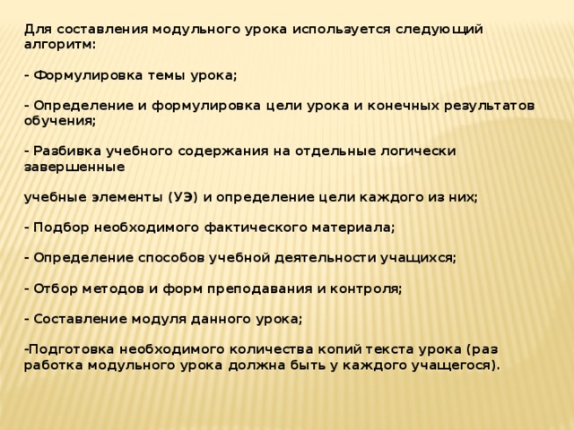 Для составления модульного урока используется следующий алгоритм:   - Формулировка темы урока;   - Определение и формулировка цели урока и конечных результатов обучения;   - Разбивка учебного содержания на отдельные логически завершенные   учебные элементы (УЭ) и определение цели каждого из них;   - Подбор необходимого фактического материала;   - Определение способов учебной деятельности учащихся;   - Отбор методов и форм преподавания и контроля;   - Составление модуля данного урока;   -Подготовка необходимого количества копий текста урока (раз­работка модульного урока должна быть у каждого учащегося).    