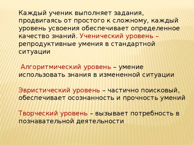 Каждый ученик выполняет задания, продвигаясь от простого к сложному, каждый уровень усвоения обеспечивает определенное качество знаний. Ученический уровень – репродуктивные умения в стандартной ситуации  Алгоритмический уровень – умение использовать знания в измененной ситуации Эвристический уровень – частично поисковый, обеспечивает осознанность и прочность умений Творческий уровень – вызывает потребность в познавательной деятельности 