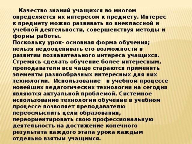  Качество знаний учащихся во многом определяется их интересом к предмету. Интерес к предмету можно развивать во внеклассной и учебной деятельности, совершенствуя методы и формы работы. Поскольку урок- основная форма обучения; нельзя недооценивать его возможности в развитии познавательного интереса учащихся. Стремясь сделать обучение более интересным, преподаватели все чаще стараются применять элементы разнообразных интересных для них технологии.  Использование   в учебном процессе новейших педагогических технологии на сегодня являются актуальной проблемой. Системное использование технологии обучение в учебном процессе позволяет преподавателю переосмыслить цели образования, переориентировать свою профессиональную деятельность на достижение конечного результата каждого этапа урока каждым отдельно взятым учащимся. 