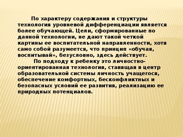           По характеру содержания и структуры технология уровневой дифференциации является более обучающей. Цели, сформированные по данной технологии, не дают такой четкой картины ее воспитательной направленности, хотя само собой разумеется, что принцип «обучая, воспитывай», безусловно, здесь действует.          По подходу к ребенку это личностно-ориентированная технология, ставящая в центр образовательной системы личность учащегося, обеспечение комфортных, бесконфликтных и безопасных условий ее развития, реализацию ее природных потенциалов.  