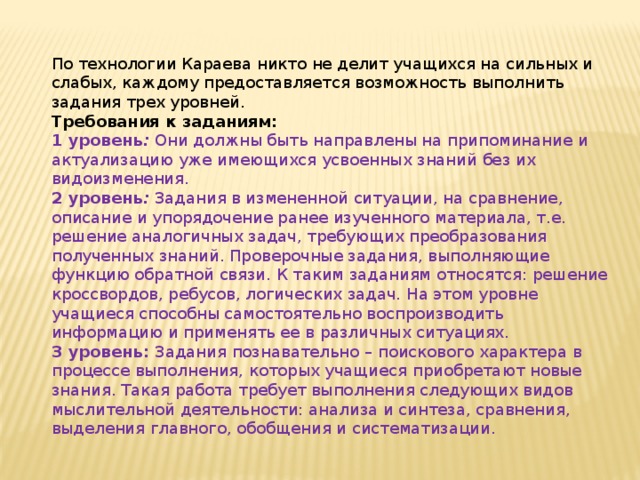 По технологии Караева никто не делит учащихся на сильных и слабых, каждому предоставляется возможность выполнить задания трех уровней. Требования к заданиям:  1 уровень :  Они должны быть направлены на припоминание и актуализацию уже имеющихся усвоенных знаний без их видоизменения. 2 уровень :  Задания в измененной ситуации, на сравнение, описание и упорядочение ранее изученного материала, т.е. решение аналогичных задач, требующих преобразования полученных знаний. Проверочные задания, выполняющие функцию обратной связи. К таким заданиям относятся: решение кроссвордов, ребусов, логических задач. На этом уровне учащиеся способны самостоятельно воспроизводить информацию и применять ее в различных ситуациях. 3 уровень: Задания познавательно – поискового характера в процессе выполнения, которых учащиеся приобретают новые знания. Такая работа требует выполнения следующих видов мыслительной деятельности: анализа и синтеза, сравнения, выделения главного, обобщения и систематизации. 