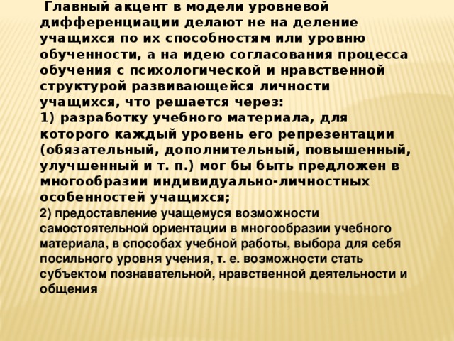  Главный акцент в модели уровневой дифференциации делают не на деление учащихся по их способностям или уровню обученности, а на идею согласования процесса обучения с психологической и нравственной структурой развивающейся личности учащихся, что решается через: 1) разработку учебного материала, для которого каждый уровень его репрезентации (обязательный, дополнительный, повышенный, улучшенный и т. п.) мог бы быть предложен в многообразии индивидуально-личностных особенностей учащихся; 2) предоставление учащемуся возможности самостоятельной ориентации в многообразии учебного материала, в способах учебной работы, выбора для себя посильного уровня учения, т. е. возможности стать субъектом познавательной, нравственной деятельности и общения 