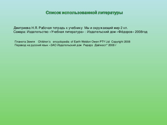 Дмитриева Н.Я. Рабочая тетрадь к учебнику Мы и окружающий мир 2 кл. Самара: Издательство «Учебная литература» : Издательский дом «Фёдоров» 2008год Планета Земля Children´s encyclopedia of Earth Weldon Owen PTY Ltd Copyright 2008 Перевод на русский язык «ЗАО Издательский дом Ридерз Дайжест