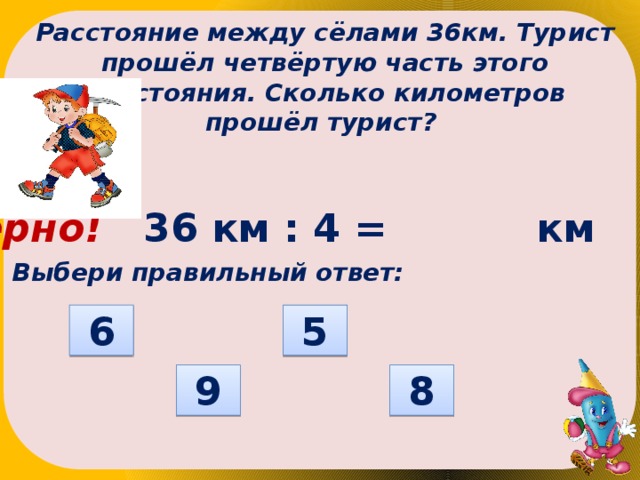 Расстояние между сёлами 36км. Турист прошёл четвёртую часть этого расстояния. Сколько километров прошёл турист? Верно! 36 км : 4 = км Выбери правильный ответ: 6 5 8 9  