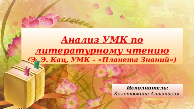 Анализ УМК по литературному чтению  (Э. Э. Кац, УМК – «Планета Знаний») Исполнитель:  Колотовкина Анастасия. 